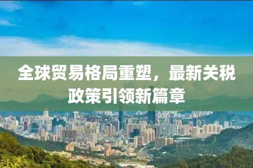 全球贸易格局重塑，最新关税政策引领新篇章