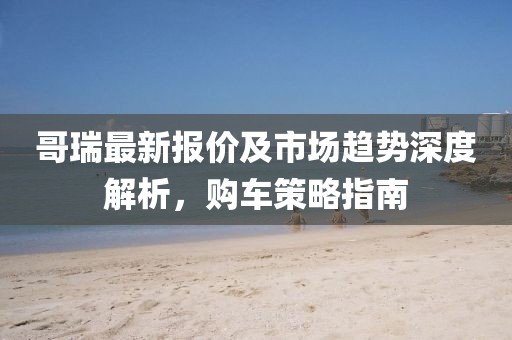 哥瑞最新报价及市场趋势深度解析，购车策略指南