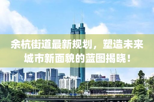 余杭街道最新规划，塑造未来城市新面貌的蓝图揭晓！
