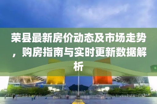 荣县最新房价动态及市场走势，购房指南与实时更新数据解析