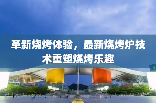 革新烧烤体验，最新烧烤炉技术重塑烧烤乐趣