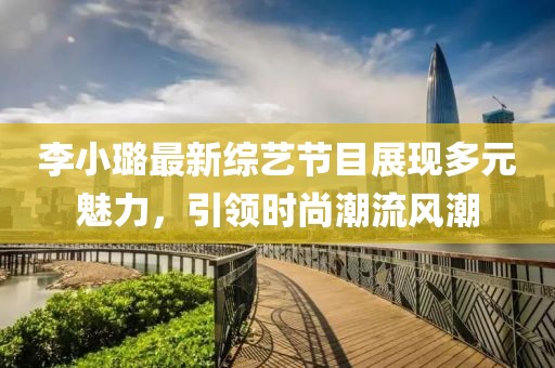 李小璐最新综艺节目展现多元魅力，引领时尚潮流风潮