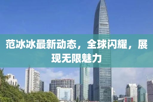 范冰冰最新动态，全球闪耀，展现无限魅力