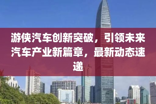 游侠汽车创新突破，引领未来汽车产业新篇章，最新动态速递