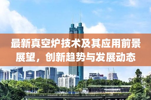 最新真空炉技术及其应用前景展望，创新趋势与发展动态
