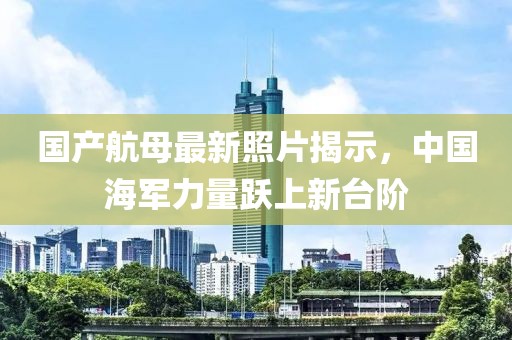 国产航母最新照片揭示，中国海军力量跃上新台阶