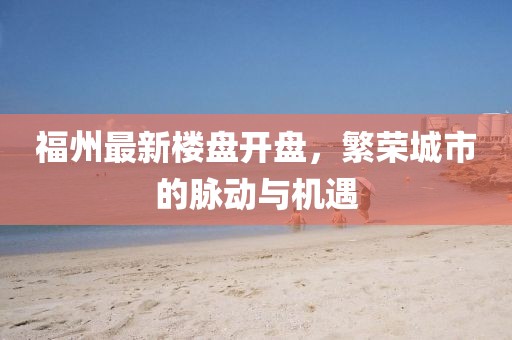 福州最新楼盘开盘，繁荣城市的脉动与机遇