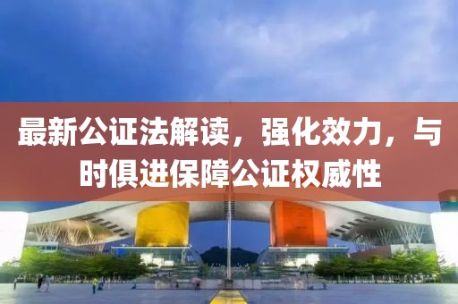 最新公证法解读，强化效力，与时俱进保障公证权威性