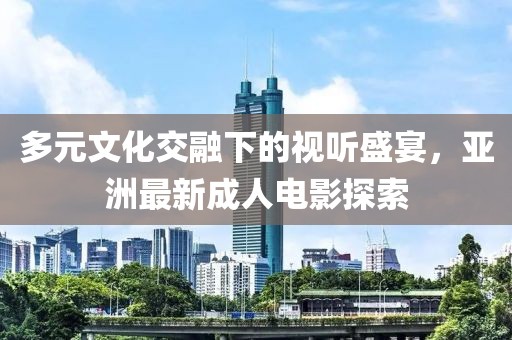 多元文化交融下的视听盛宴，亚洲最新成人电影探索