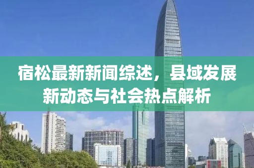 宿松最新新闻综述，县域发展新动态与社会热点解析