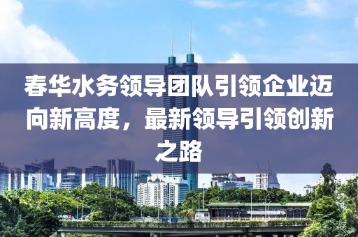 春华水务领导团队引领企业迈向新高度，最新领导引领创新之路