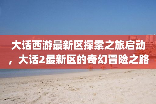 大话西游最新区探索之旅启动，大话2最新区的奇幻冒险之路