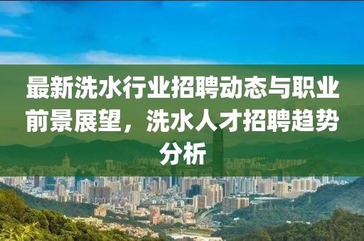 最新洗水行业招聘动态与职业前景展望，洗水人才招聘趋势分析