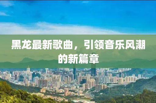 黑龙最新歌曲，引领音乐风潮的新篇章