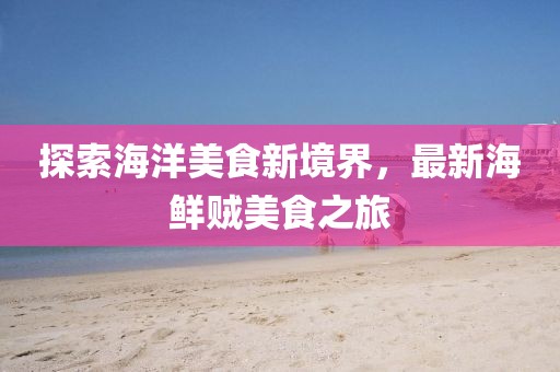 探索海洋美食新境界，最新海鲜贼美食之旅