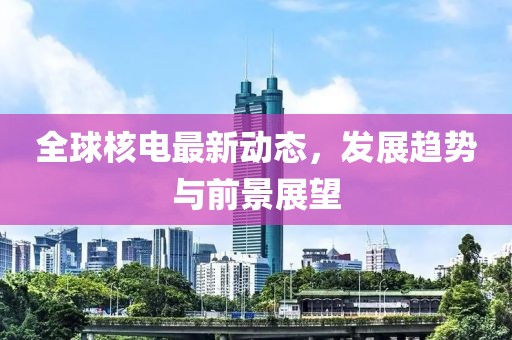 全球核电最新动态，发展趋势与前景展望