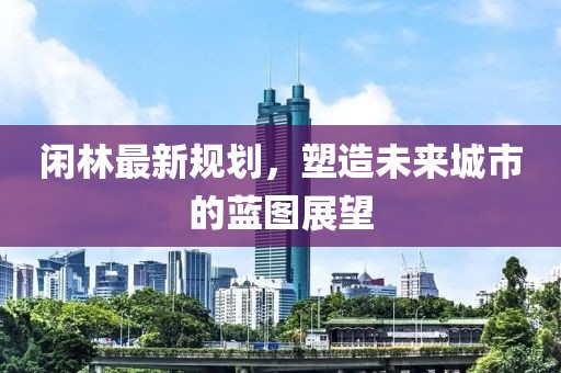 闲林最新规划，塑造未来城市的蓝图展望
