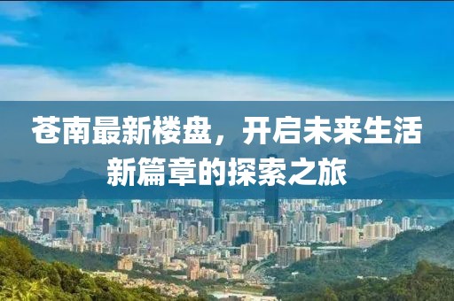 苍南最新楼盘，开启未来生活新篇章的探索之旅