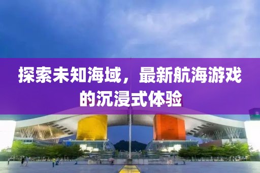 探索未知海域，最新航海游戏的沉浸式体验