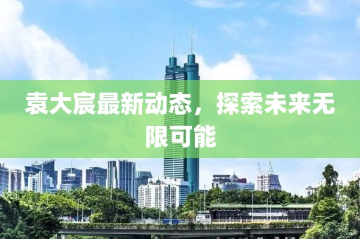 袁大宸最新动态，探索未来无限可能