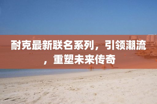 耐克最新联名系列，引领潮流，重塑未来传奇