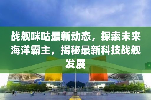 战舰咪咕最新动态，探索未来海洋霸主，揭秘最新科技战舰发展
