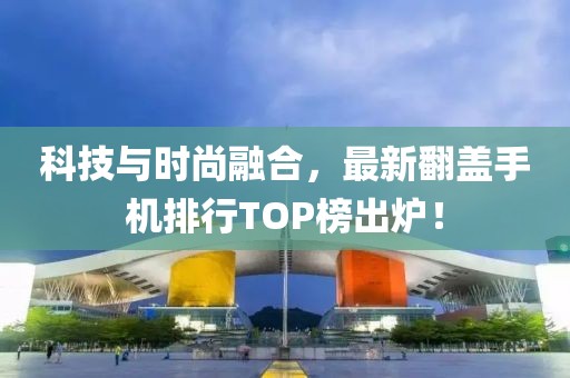 科技与时尚融合，最新翻盖手机排行TOP榜出炉！
