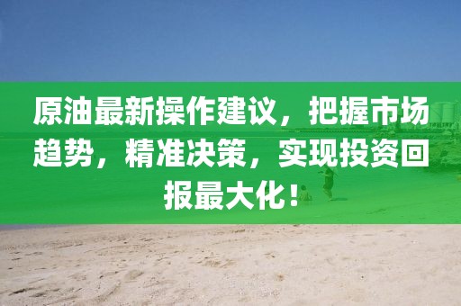 原油最新操作建议，把握市场趋势，精准决策，实现投资回报最大化！
