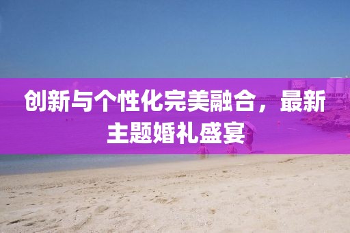 创新与个性化完美融合，最新主题婚礼盛宴