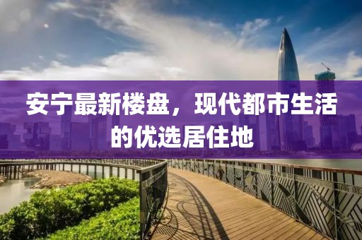 安宁最新楼盘，现代都市生活的优选居住地