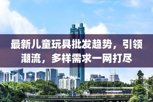 最新儿童玩具批发趋势，引领潮流，多样需求一网打尽