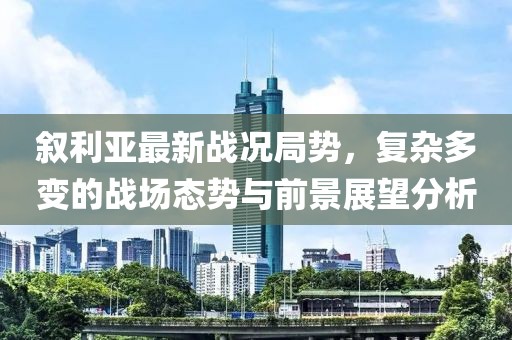 叙利亚最新战况局势，复杂多变的战场态势与前景展望分析