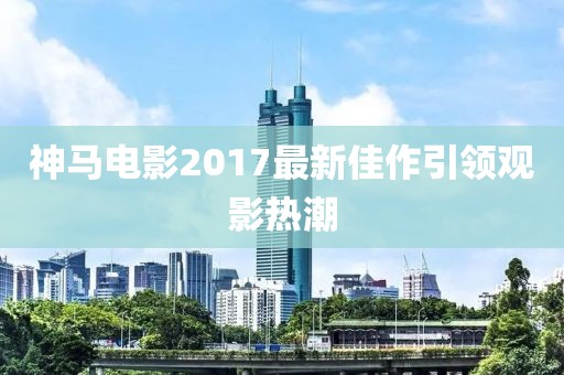 神马电影2017最新佳作引领观影热潮