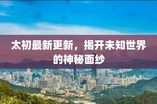 太初最新更新，揭开未知世界的神秘面纱