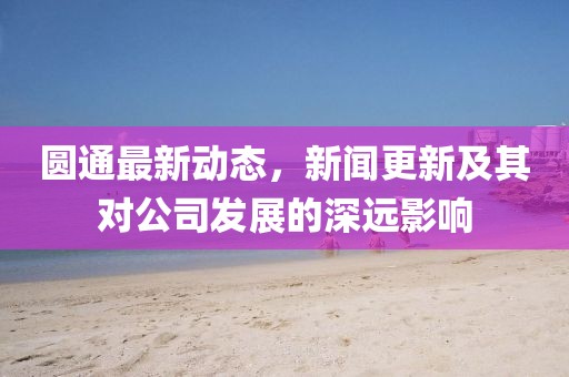 圆通最新动态，新闻更新及其对公司发展的深远影响