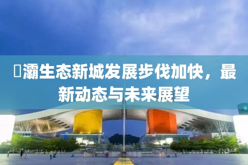 浐灞生态新城发展步伐加快，最新动态与未来展望