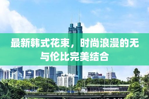最新韩式花束，时尚浪漫的无与伦比完美结合