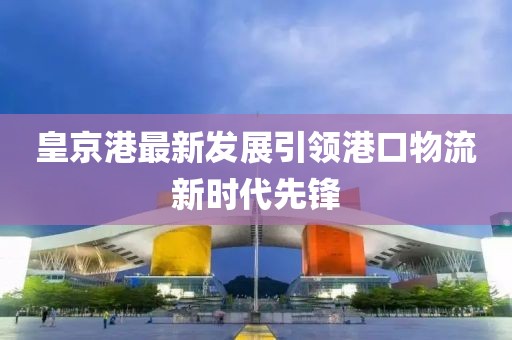 皇京港最新发展引领港口物流新时代先锋