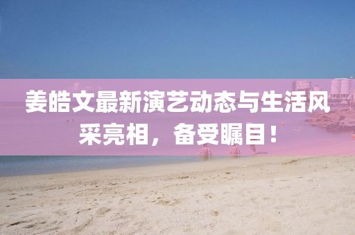 姜皓文最新演艺动态与生活风采亮相，备受瞩目！