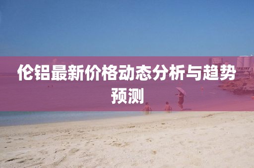 伦铝最新价格动态分析与趋势预测
