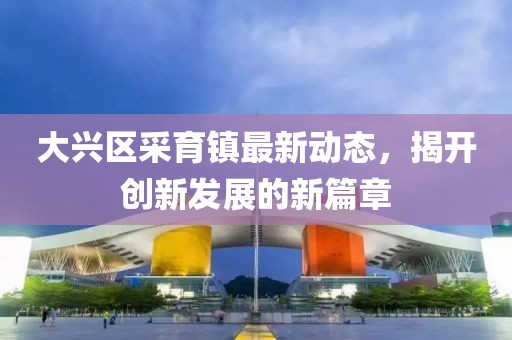 大兴区采育镇最新动态，揭开创新发展的新篇章