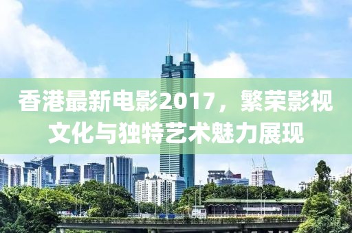 香港最新电影2017，繁荣影视文化与独特艺术魅力展现