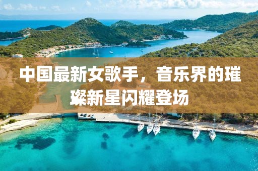 中国最新女歌手，音乐界的璀璨新星闪耀登场