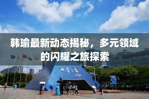 韩瑜最新动态揭秘，多元领域的闪耀之旅探索