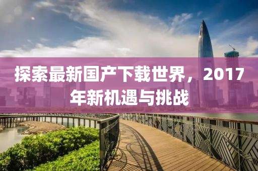探索最新国产下载世界，2017年新机遇与挑战