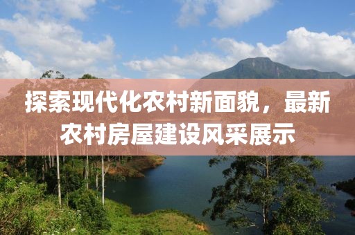 探索现代化农村新面貌，最新农村房屋建设风采展示
