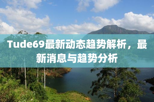 Tude69最新动态趋势解析，最新消息与趋势分析