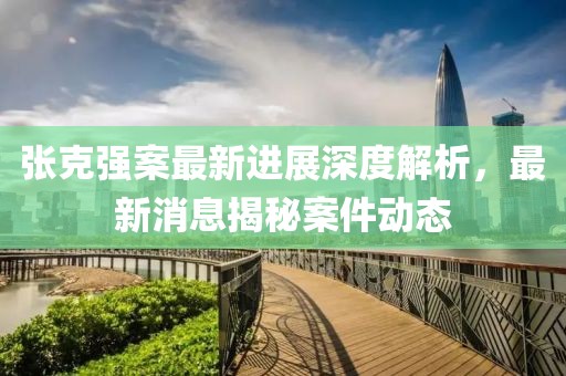张克强案最新进展深度解析，最新消息揭秘案件动态