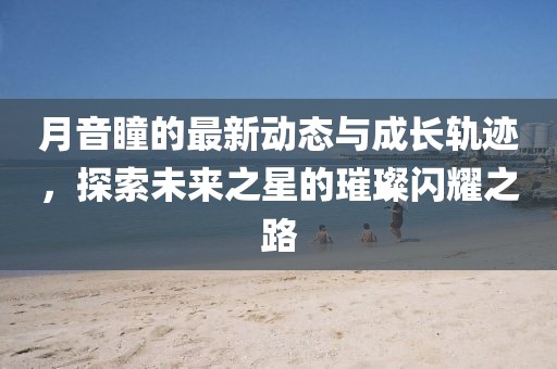 月音瞳的最新动态与成长轨迹，探索未来之星的璀璨闪耀之路