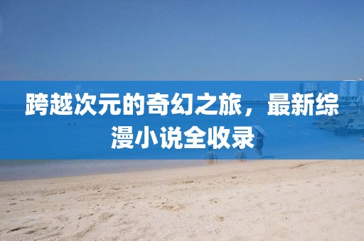 跨越次元的奇幻之旅，最新综漫小说全收录